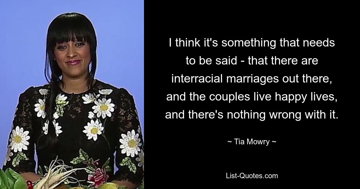 I think it's something that needs to be said - that there are interracial marriages out there, and the couples live happy lives, and there's nothing wrong with it. — © Tia Mowry