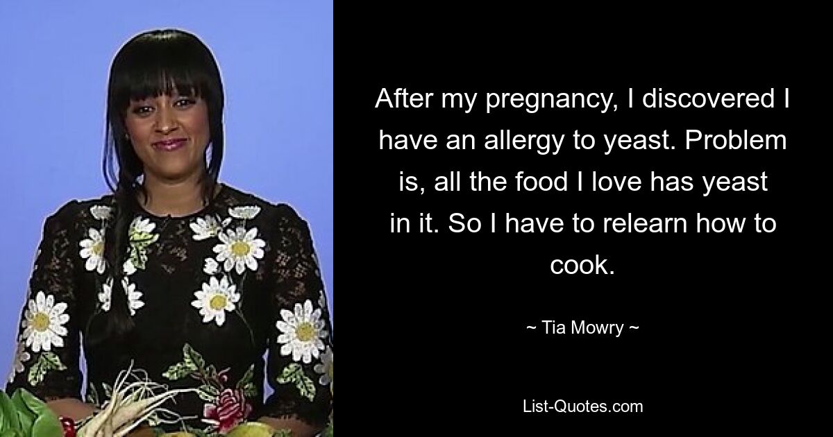 After my pregnancy, I discovered I have an allergy to yeast. Problem is, all the food I love has yeast in it. So I have to relearn how to cook. — © Tia Mowry