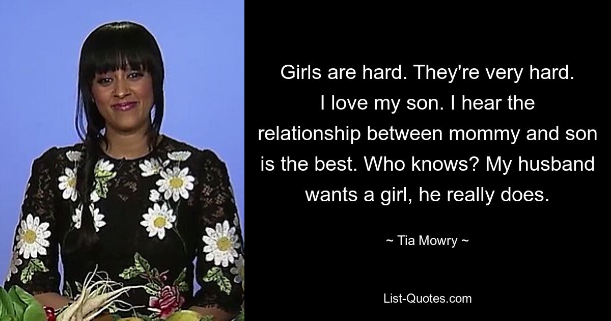 Girls are hard. They're very hard. I love my son. I hear the relationship between mommy and son is the best. Who knows? My husband wants a girl, he really does. — © Tia Mowry