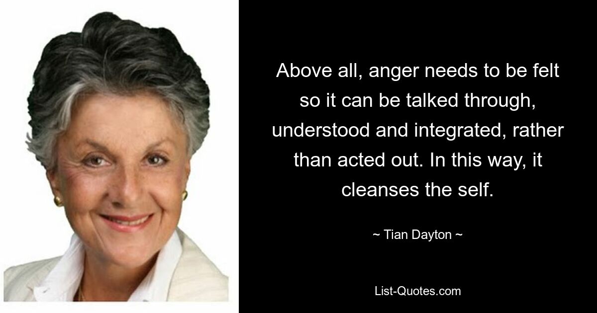 Above all, anger needs to be felt so it can be talked through, understood and integrated, rather than acted out. In this way, it cleanses the self. — © Tian Dayton