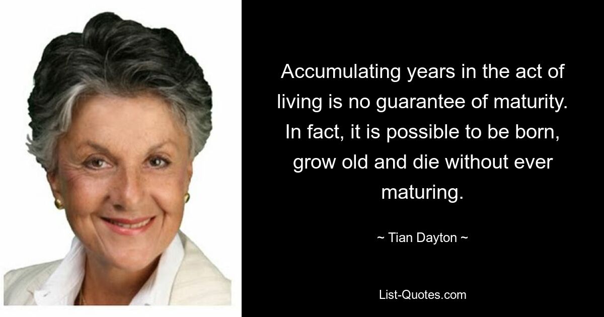 Accumulating years in the act of living is no guarantee of maturity. In fact, it is possible to be born, grow old and die without ever maturing. — © Tian Dayton