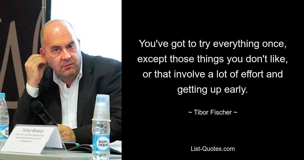 You've got to try everything once, except those things you don't like, or that involve a lot of effort and getting up early. — © Tibor Fischer