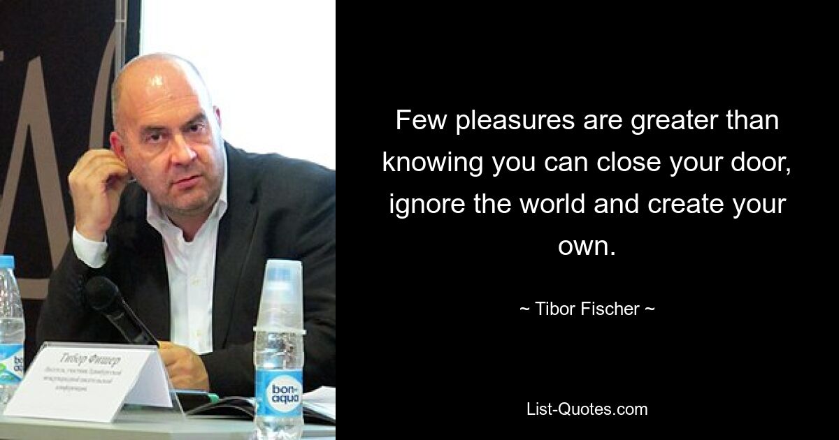 Few pleasures are greater than knowing you can close your door, ignore the world and create your own. — © Tibor Fischer