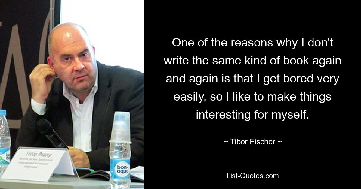 One of the reasons why I don't write the same kind of book again and again is that I get bored very easily, so I like to make things interesting for myself. — © Tibor Fischer