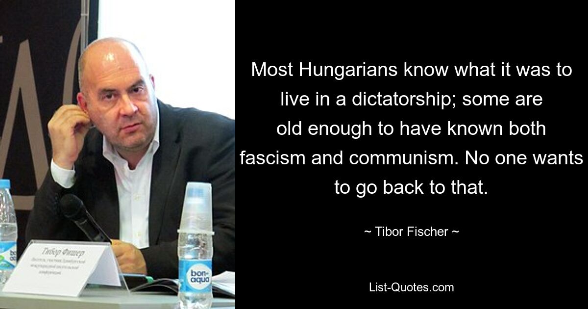 Most Hungarians know what it was to live in a dictatorship; some are old enough to have known both fascism and communism. No one wants to go back to that. — © Tibor Fischer