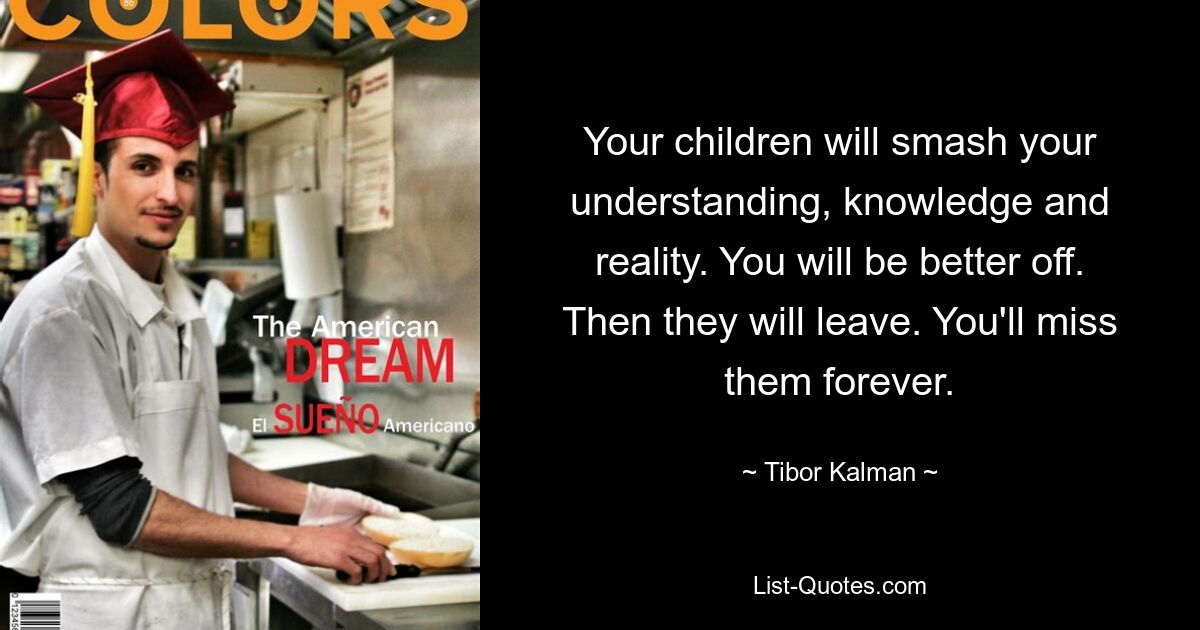 Your children will smash your understanding, knowledge and reality. You will be better off. Then they will leave. You'll miss them forever. — © Tibor Kalman