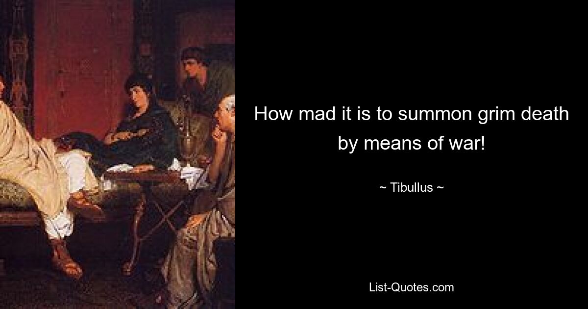 How mad it is to summon grim death by means of war! — © Tibullus