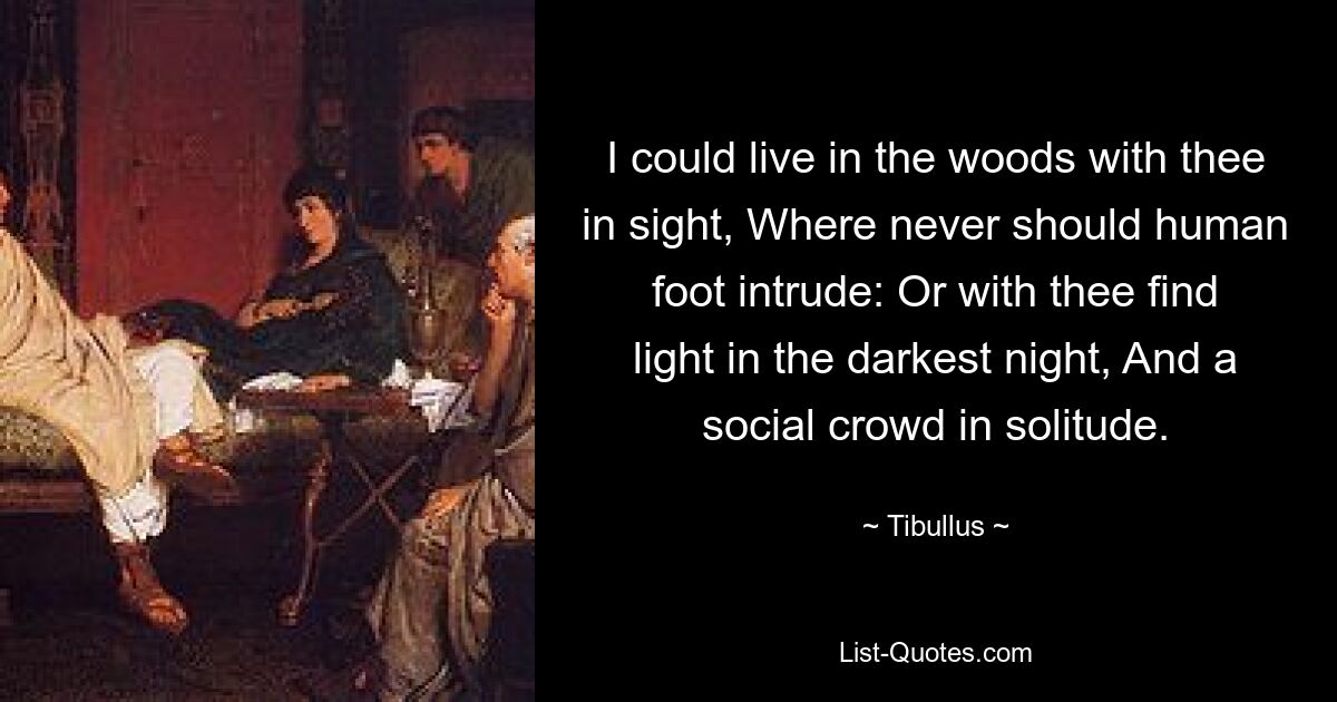 I could live in the woods with thee in sight, Where never should human foot intrude: Or with thee find light in the darkest night, And a social crowd in solitude. — © Tibullus