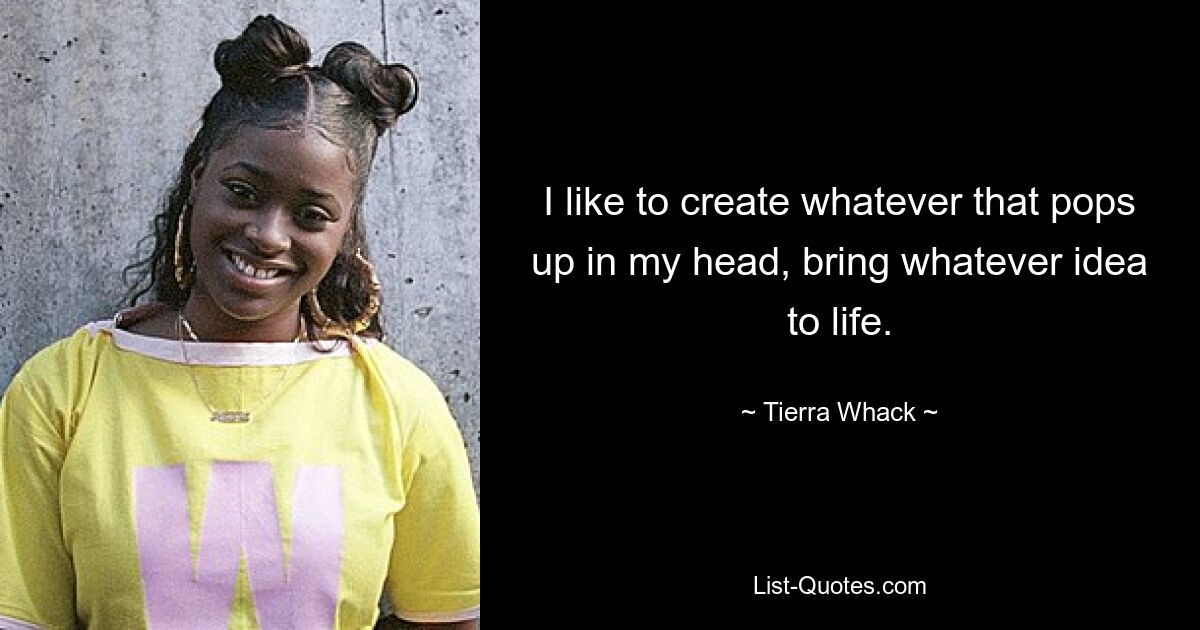 I like to create whatever that pops up in my head, bring whatever idea to life. — © Tierra Whack