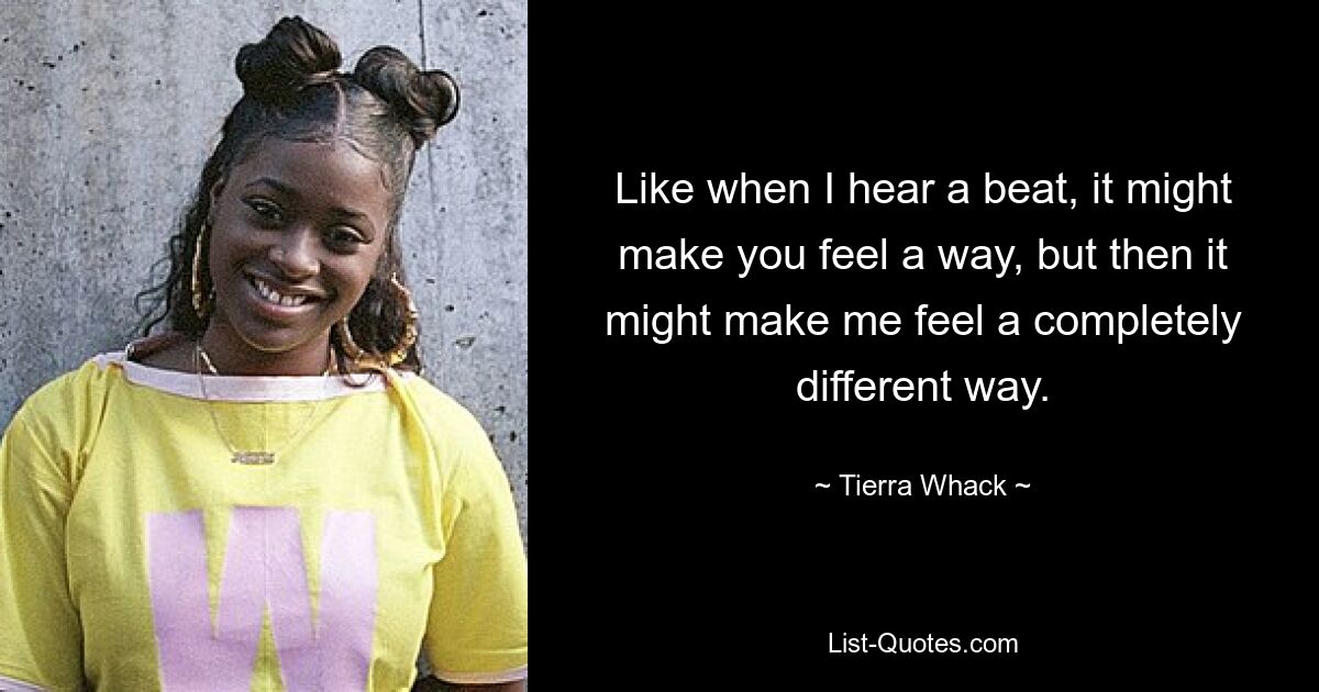 Like when I hear a beat, it might make you feel a way, but then it might make me feel a completely different way. — © Tierra Whack