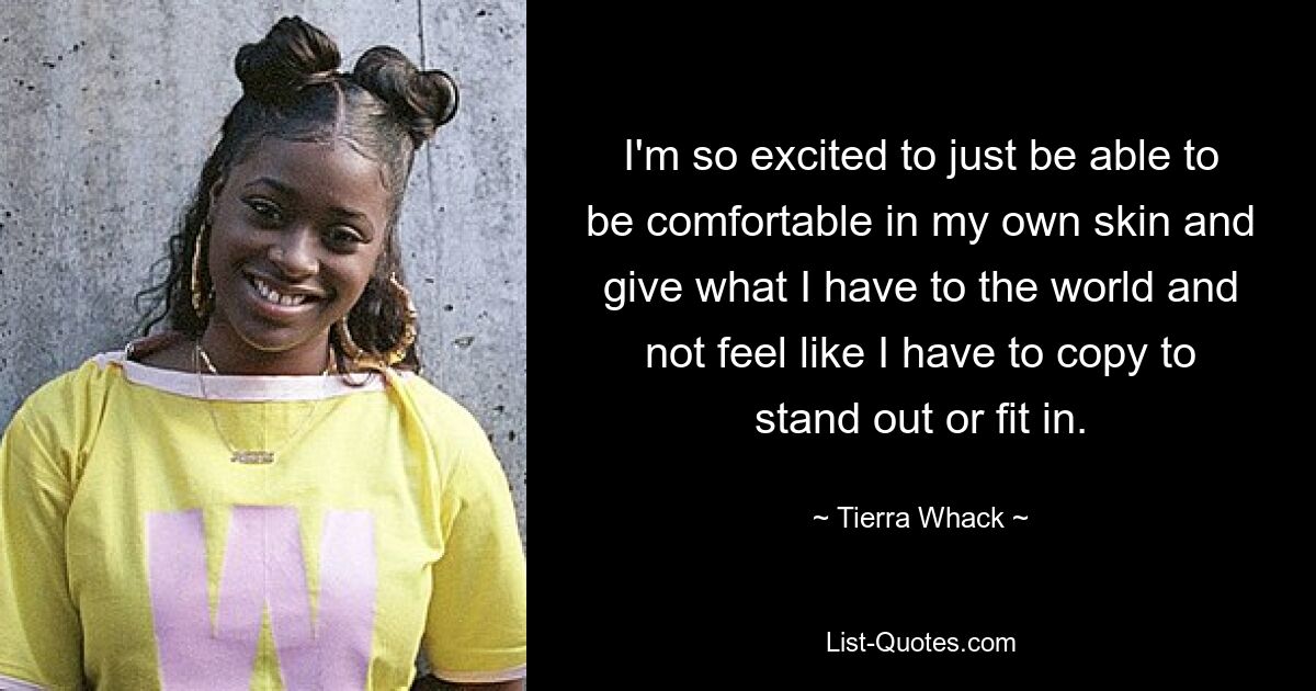 I'm so excited to just be able to be comfortable in my own skin and give what I have to the world and not feel like I have to copy to stand out or fit in. — © Tierra Whack