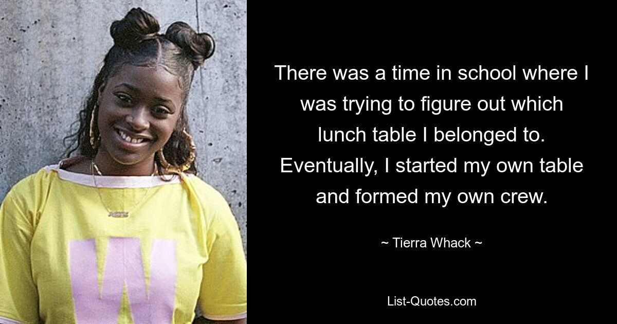 There was a time in school where I was trying to figure out which lunch table I belonged to. Eventually, I started my own table and formed my own crew. — © Tierra Whack