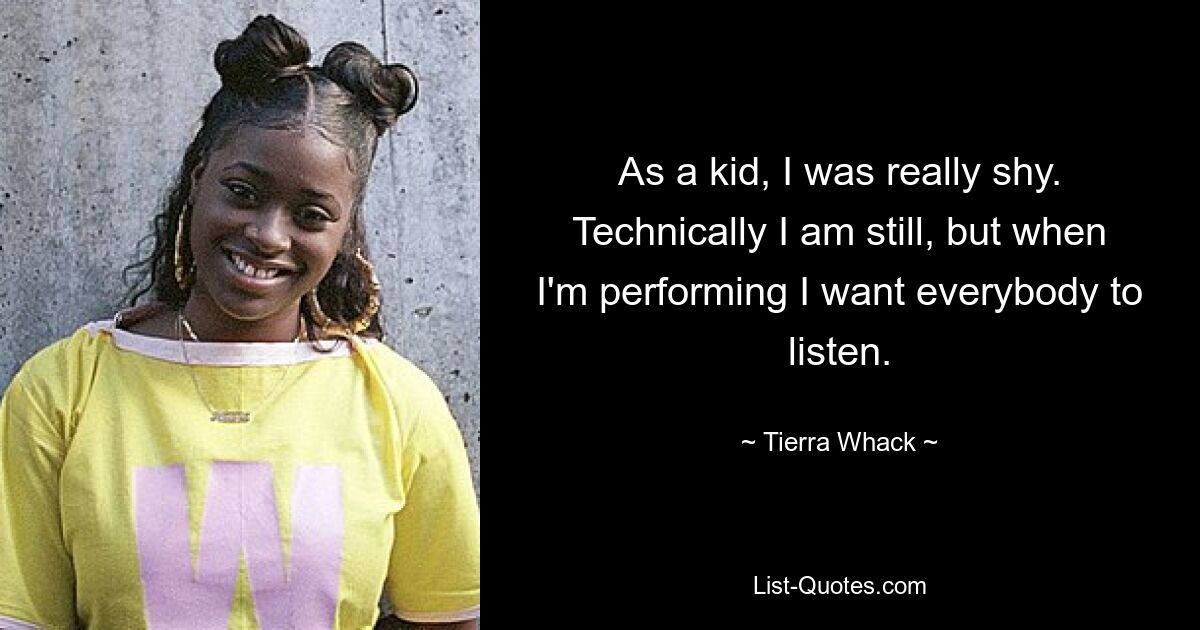 As a kid, I was really shy. Technically I am still, but when I'm performing I want everybody to listen. — © Tierra Whack