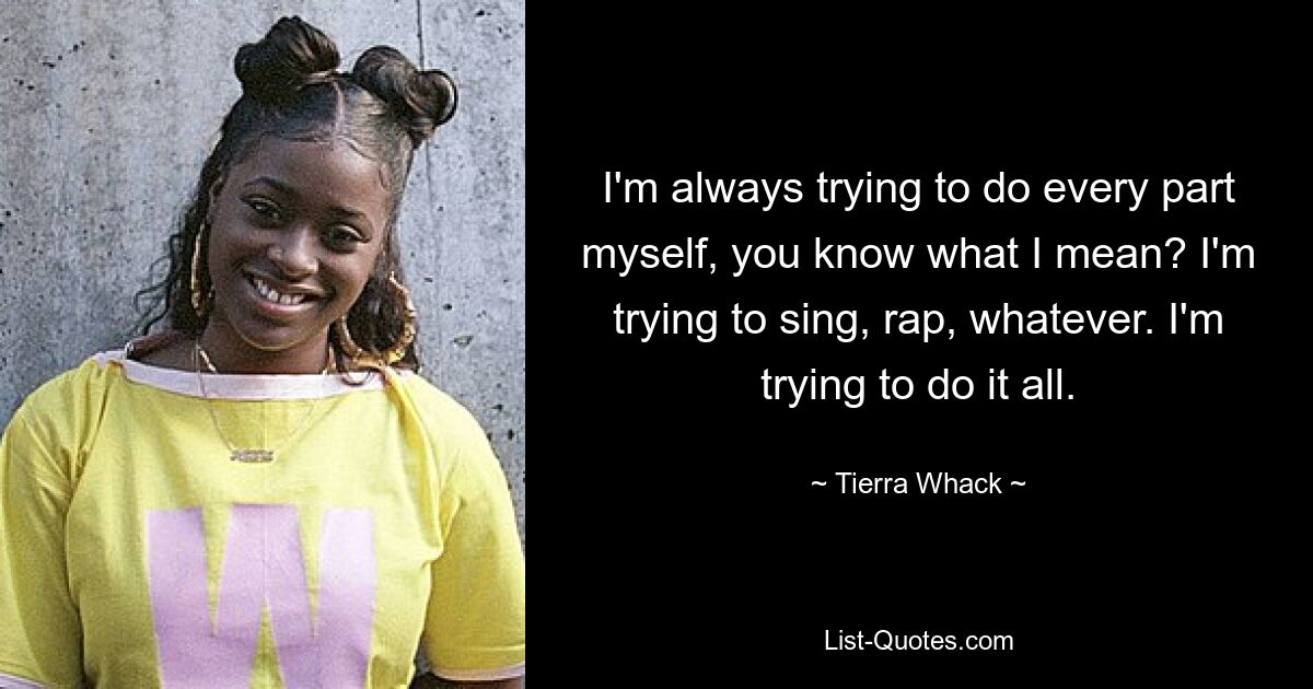 I'm always trying to do every part myself, you know what I mean? I'm trying to sing, rap, whatever. I'm trying to do it all. — © Tierra Whack