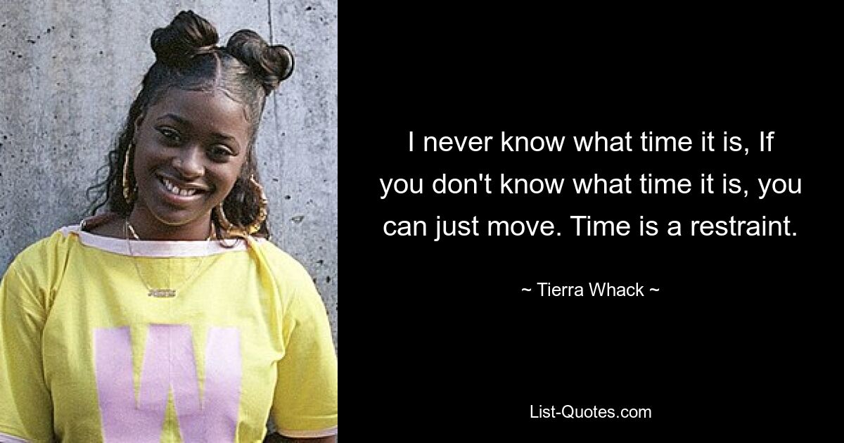 I never know what time it is, If you don't know what time it is, you can just move. Time is a restraint. — © Tierra Whack