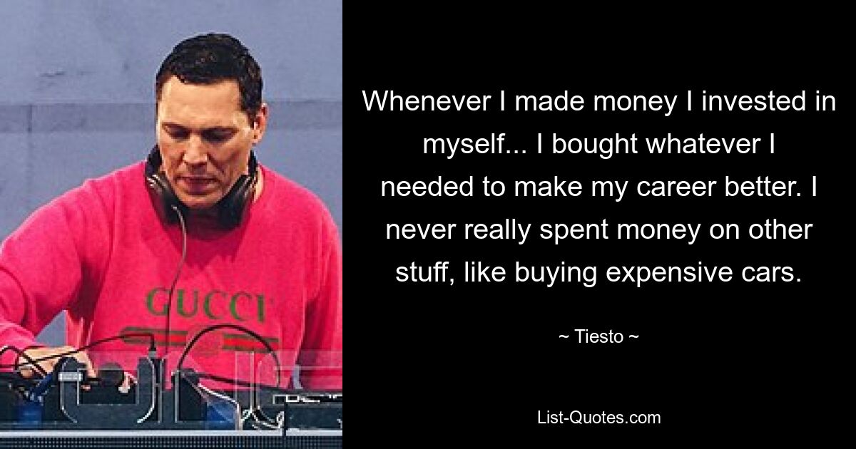 Whenever I made money I invested in myself... I bought whatever I needed to make my career better. I never really spent money on other stuff, like buying expensive cars. — © Tiesto