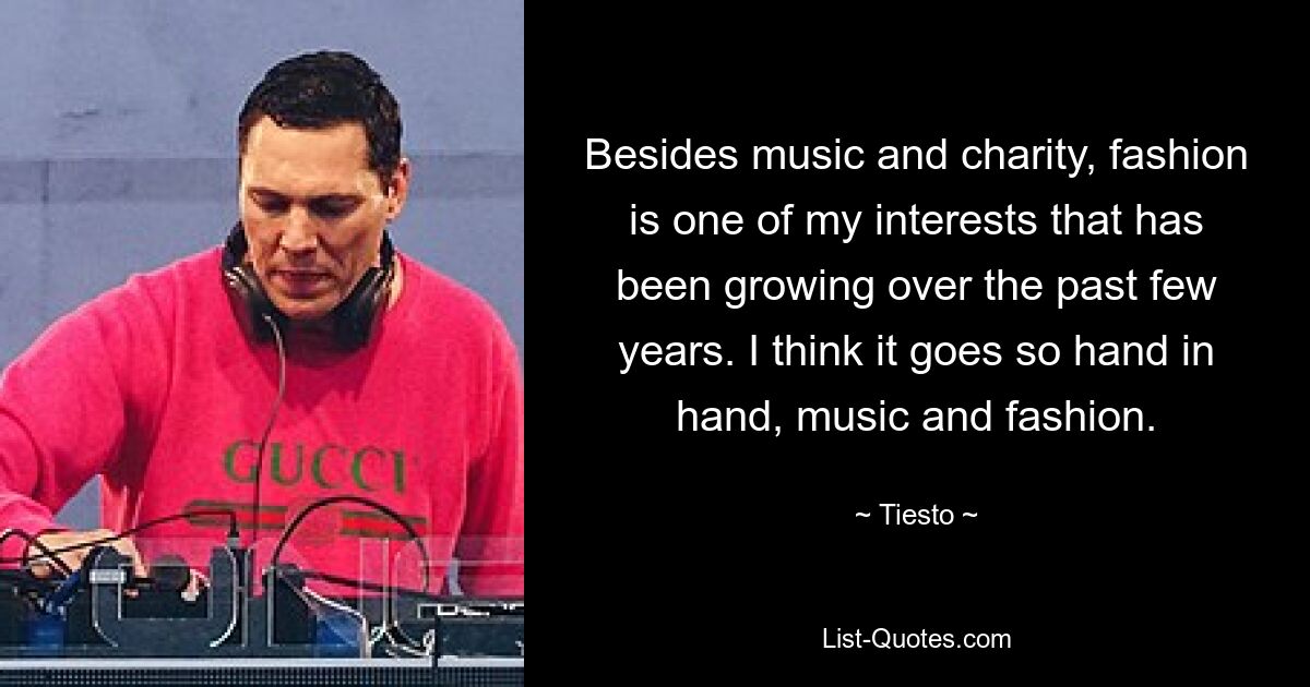 Besides music and charity, fashion is one of my interests that has been growing over the past few years. I think it goes so hand in hand, music and fashion. — © Tiesto