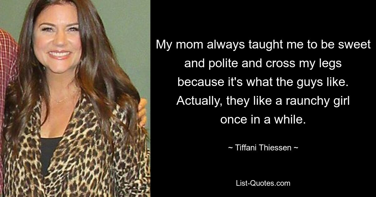 My mom always taught me to be sweet and polite and cross my legs because it's what the guys like. Actually, they like a raunchy girl once in a while. — © Tiffani Thiessen