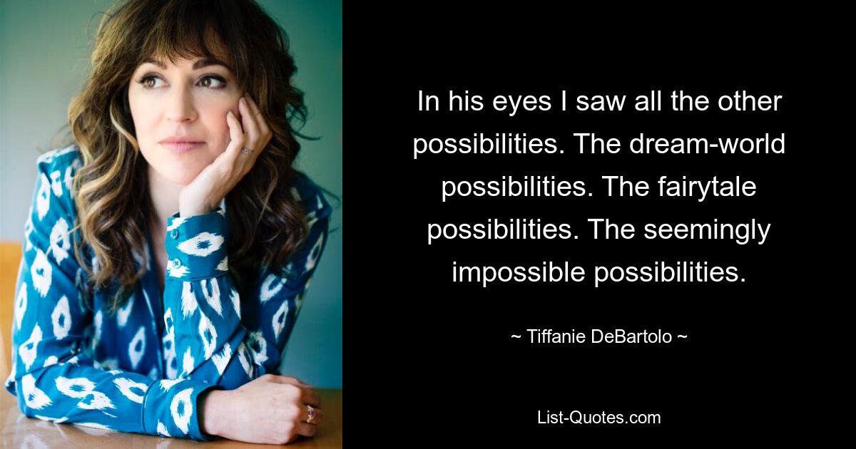 In his eyes I saw all the other possibilities. The dream-world possibilities. The fairytale possibilities. The seemingly impossible possibilities. — © Tiffanie DeBartolo