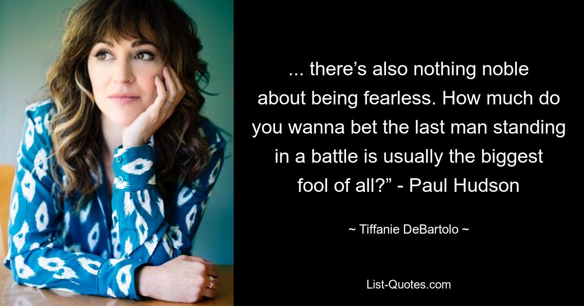 ... there’s also nothing noble about being fearless. How much do you wanna bet the last man standing in a battle is usually the biggest fool of all?” - Paul Hudson — © Tiffanie DeBartolo