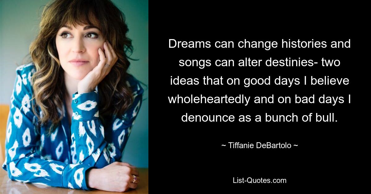 Dreams can change histories and songs can alter destinies- two ideas that on good days I believe wholeheartedly and on bad days I denounce as a bunch of bull. — © Tiffanie DeBartolo