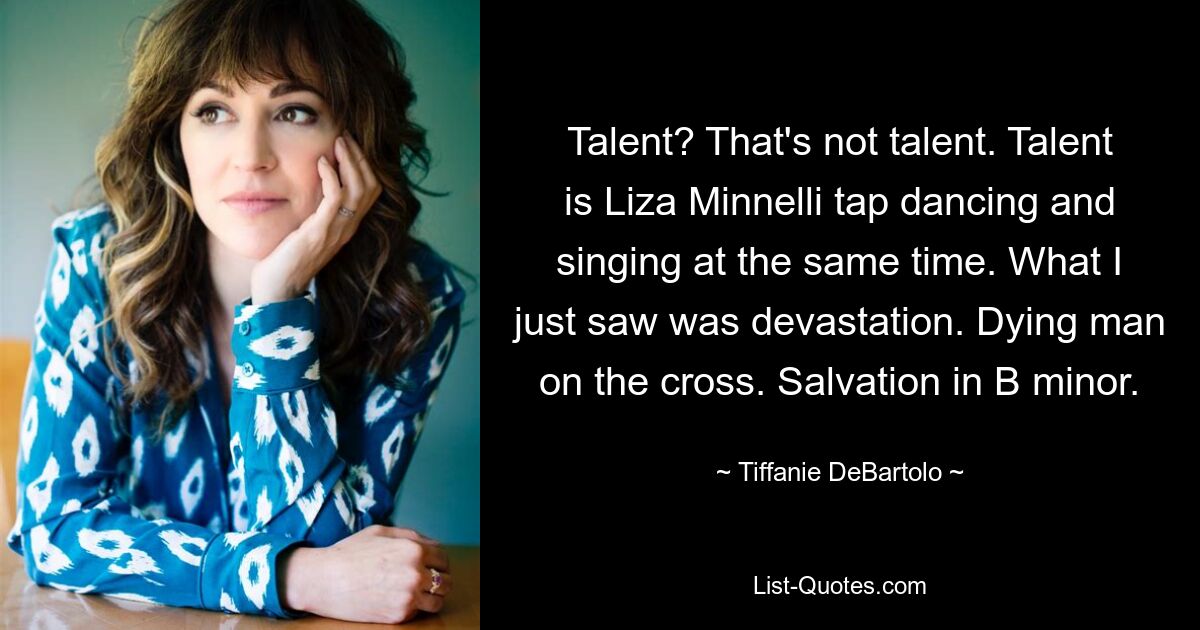 Talent? That's not talent. Talent is Liza Minnelli tap dancing and singing at the same time. What I just saw was devastation. Dying man on the cross. Salvation in B minor. — © Tiffanie DeBartolo