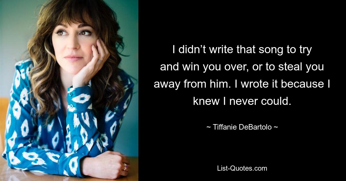 I didn’t write that song to try and win you over, or to steal you away from him. I wrote it because I knew I never could. — © Tiffanie DeBartolo