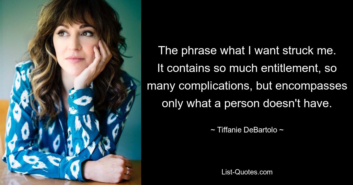 The phrase what I want struck me. It contains so much entitlement, so many complications, but encompasses only what a person doesn't have. — © Tiffanie DeBartolo