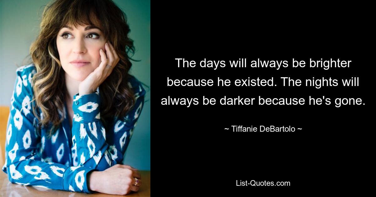 The days will always be brighter because he existed. The nights will always be darker because he's gone. — © Tiffanie DeBartolo