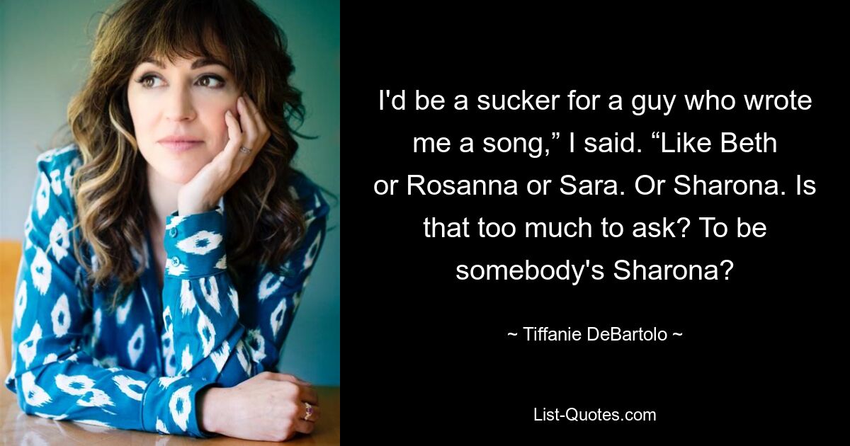 I'd be a sucker for a guy who wrote me a song,” I said. “Like Beth or Rosanna or Sara. Or Sharona. Is that too much to ask? To be somebody's Sharona? — © Tiffanie DeBartolo