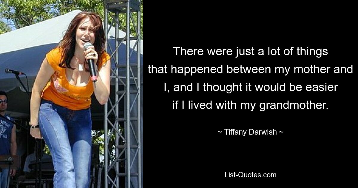 There were just a lot of things that happened between my mother and I, and I thought it would be easier if I lived with my grandmother. — © Tiffany Darwish