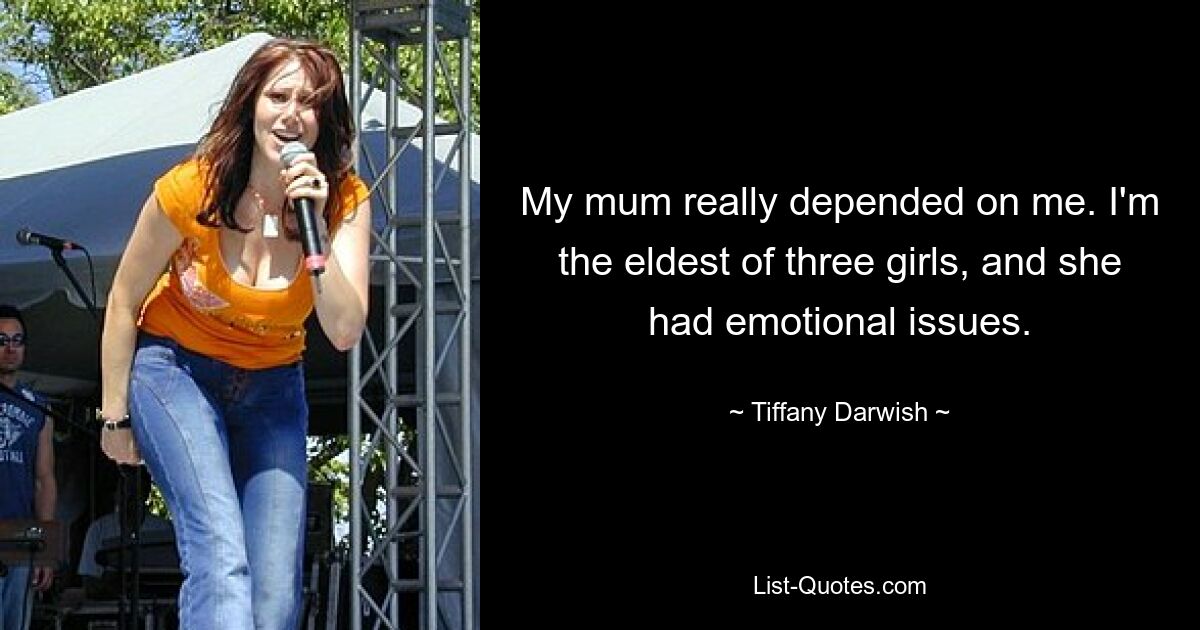 My mum really depended on me. I'm the eldest of three girls, and she had emotional issues. — © Tiffany Darwish