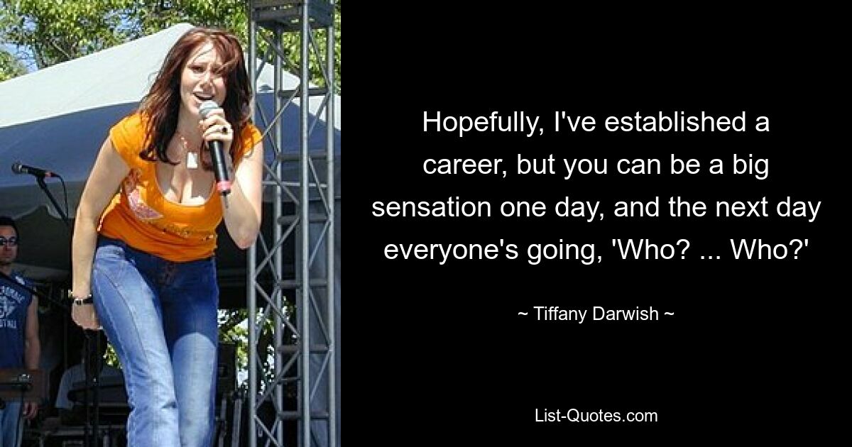 Hopefully, I've established a career, but you can be a big sensation one day, and the next day everyone's going, 'Who? ... Who?' — © Tiffany Darwish