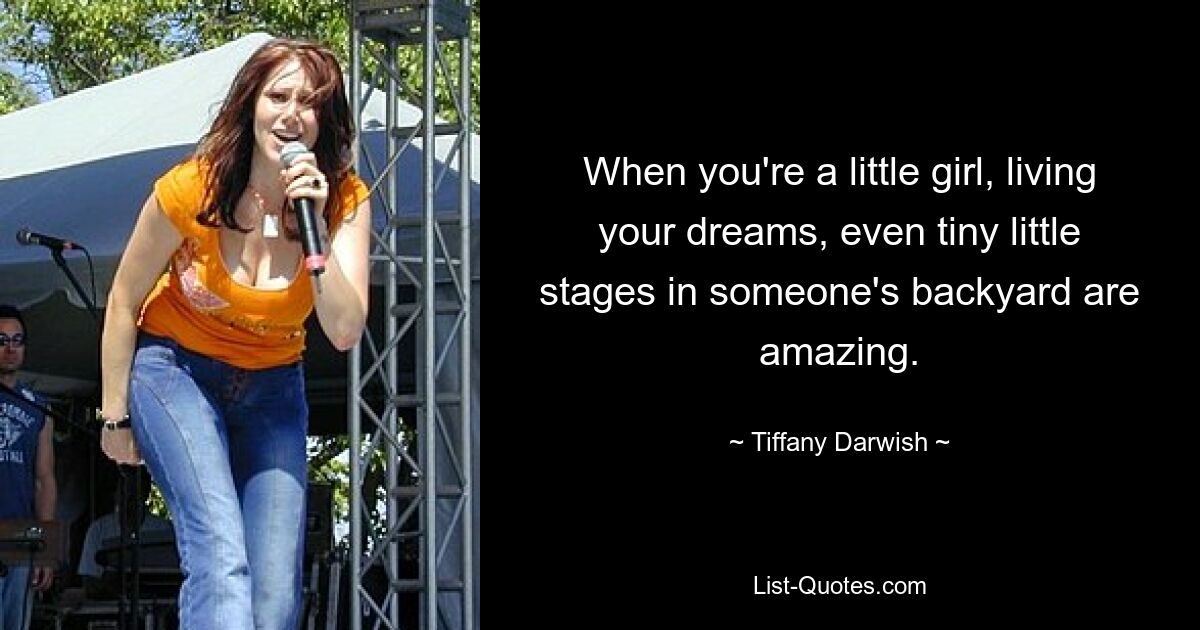 When you're a little girl, living your dreams, even tiny little stages in someone's backyard are amazing. — © Tiffany Darwish