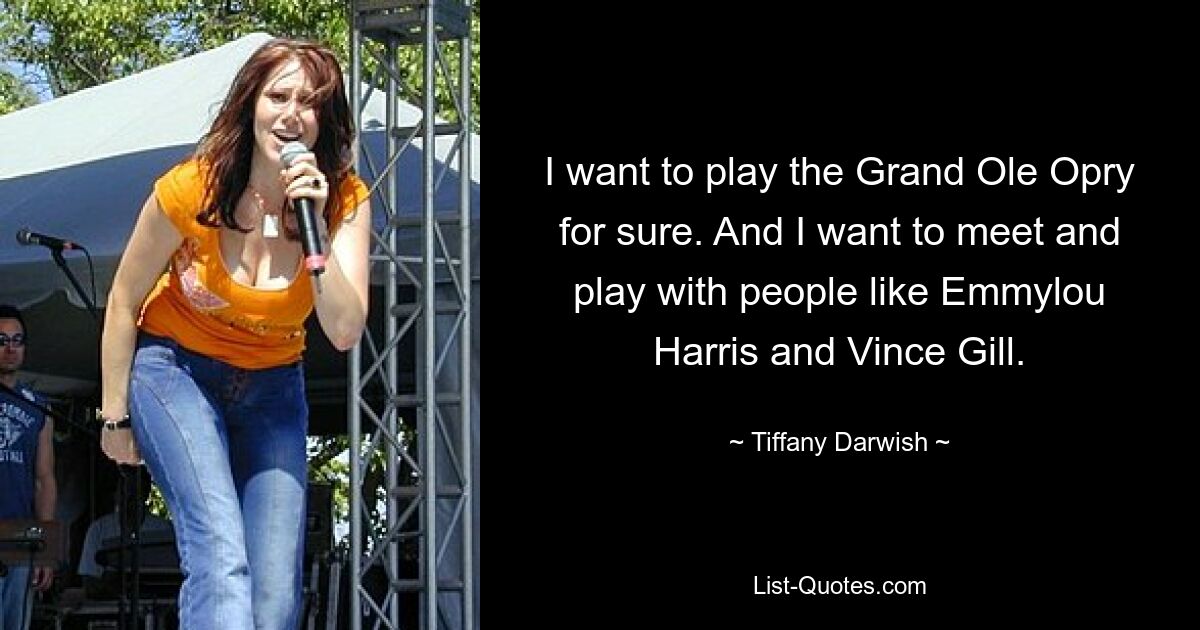 I want to play the Grand Ole Opry for sure. And I want to meet and play with people like Emmylou Harris and Vince Gill. — © Tiffany Darwish