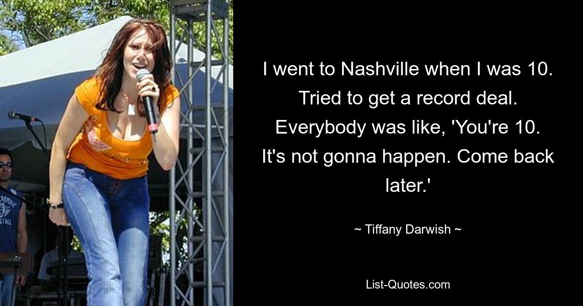 I went to Nashville when I was 10. Tried to get a record deal. Everybody was like, 'You're 10. It's not gonna happen. Come back later.' — © Tiffany Darwish