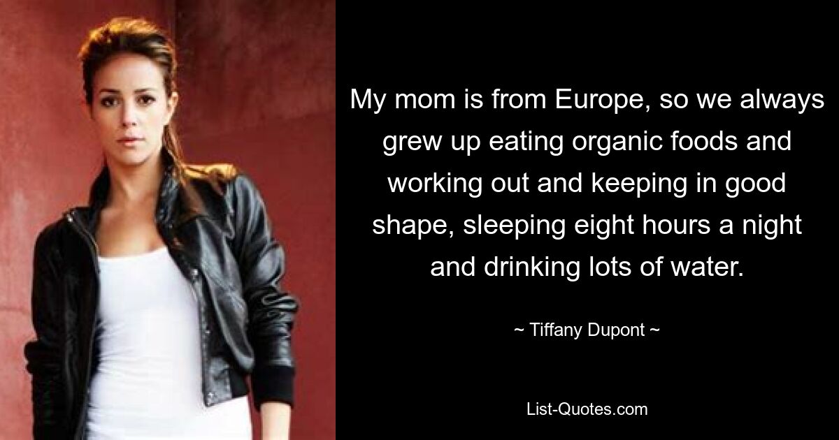 My mom is from Europe, so we always grew up eating organic foods and working out and keeping in good shape, sleeping eight hours a night and drinking lots of water. — © Tiffany Dupont