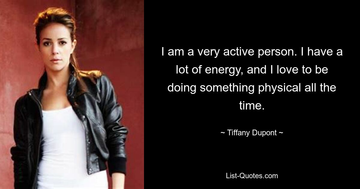 I am a very active person. I have a lot of energy, and I love to be doing something physical all the time. — © Tiffany Dupont