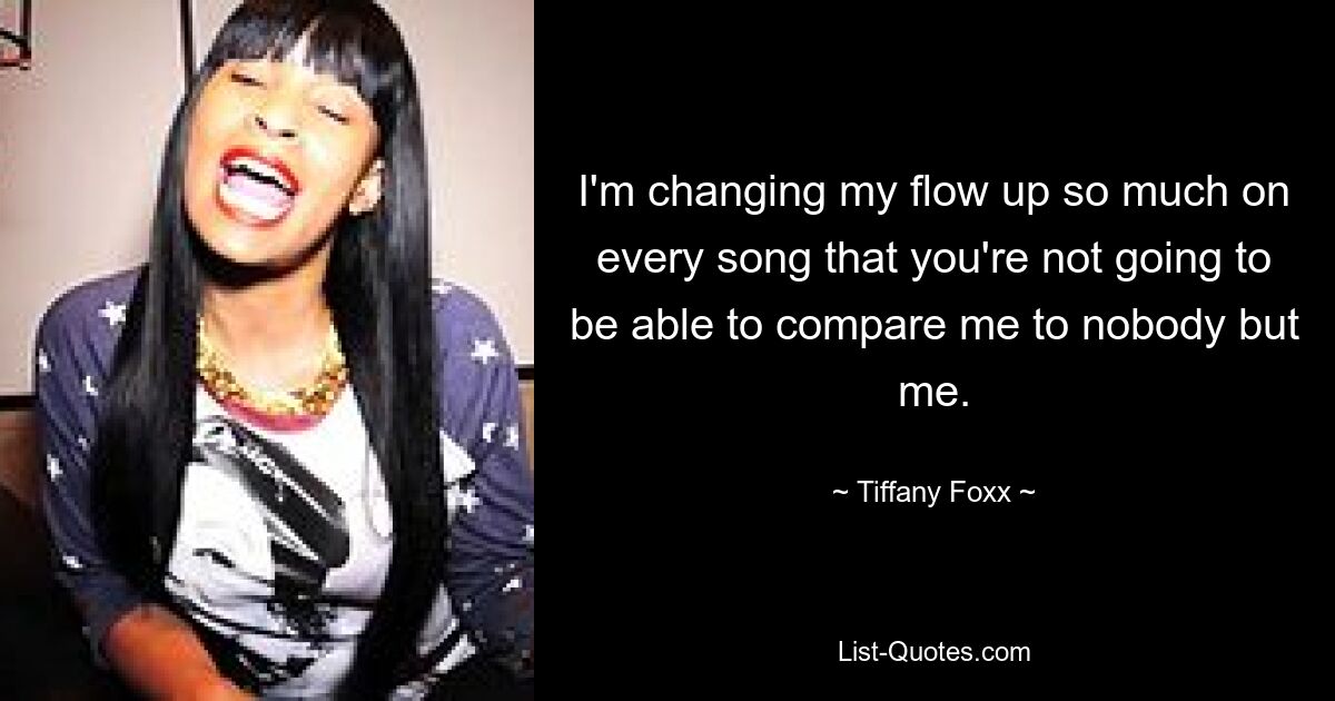 I'm changing my flow up so much on every song that you're not going to be able to compare me to nobody but me. — © Tiffany Foxx