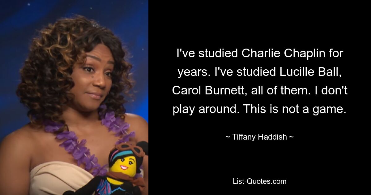 I've studied Charlie Chaplin for years. I've studied Lucille Ball, Carol Burnett, all of them. I don't play around. This is not a game. — © Tiffany Haddish