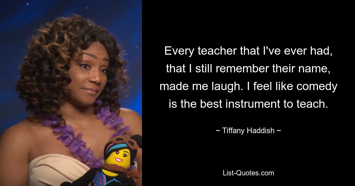 Every teacher that I've ever had, that I still remember their name, made me laugh. I feel like comedy is the best instrument to teach. — © Tiffany Haddish