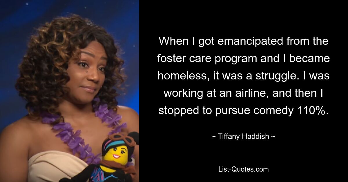 When I got emancipated from the foster care program and I became homeless, it was a struggle. I was working at an airline, and then I stopped to pursue comedy 110%. — © Tiffany Haddish