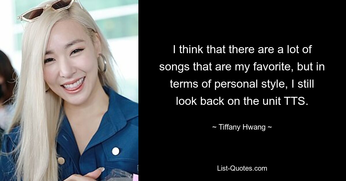 I think that there are a lot of songs that are my favorite, but in terms of personal style, I still look back on the unit TTS. — © Tiffany Hwang