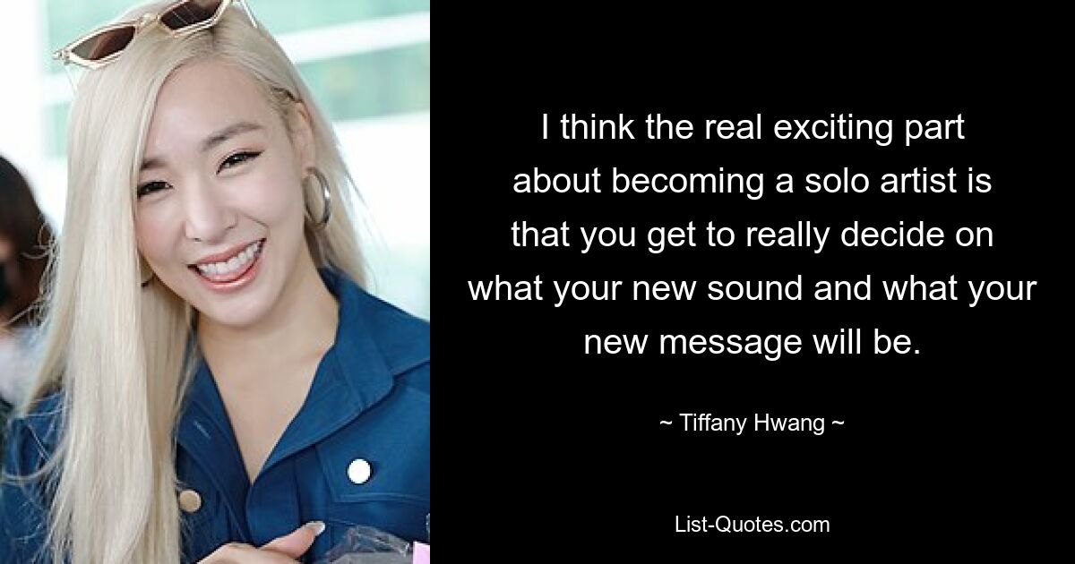 I think the real exciting part about becoming a solo artist is that you get to really decide on what your new sound and what your new message will be. — © Tiffany Hwang