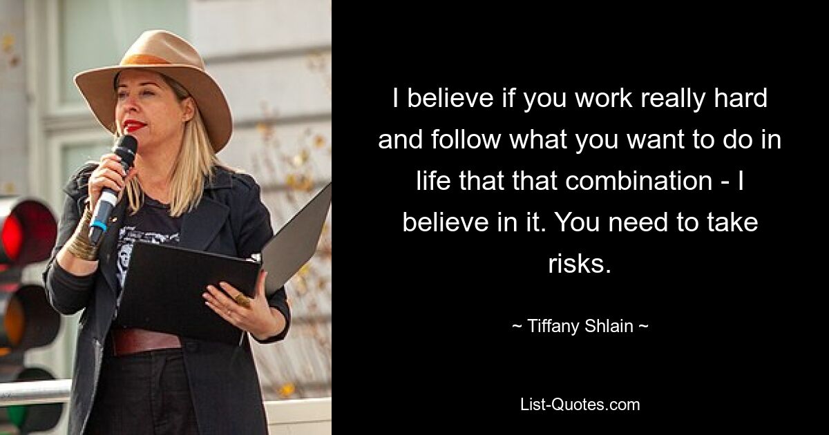 I believe if you work really hard and follow what you want to do in life that that combination - I believe in it. You need to take risks. — © Tiffany Shlain