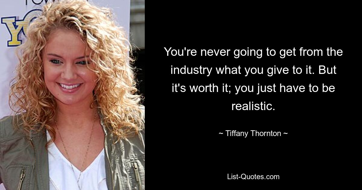 You're never going to get from the industry what you give to it. But it's worth it; you just have to be realistic. — © Tiffany Thornton