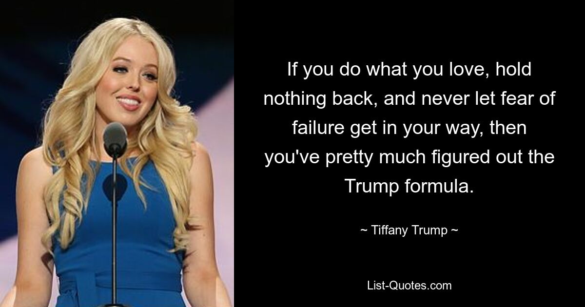 If you do what you love, hold nothing back, and never let fear of failure get in your way, then you've pretty much figured out the Trump formula. — © Tiffany Trump