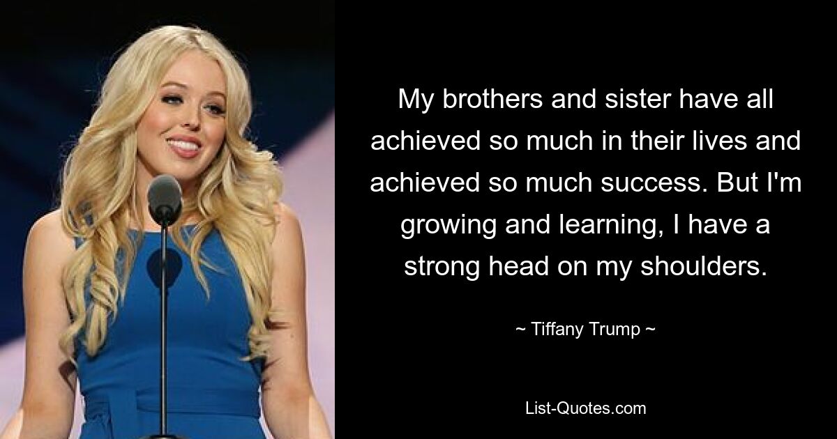 My brothers and sister have all achieved so much in their lives and achieved so much success. But I'm growing and learning, I have a strong head on my shoulders. — © Tiffany Trump