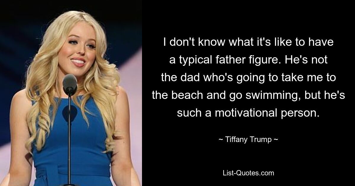 I don't know what it's like to have a typical father figure. He's not the dad who's going to take me to the beach and go swimming, but he's such a motivational person. — © Tiffany Trump