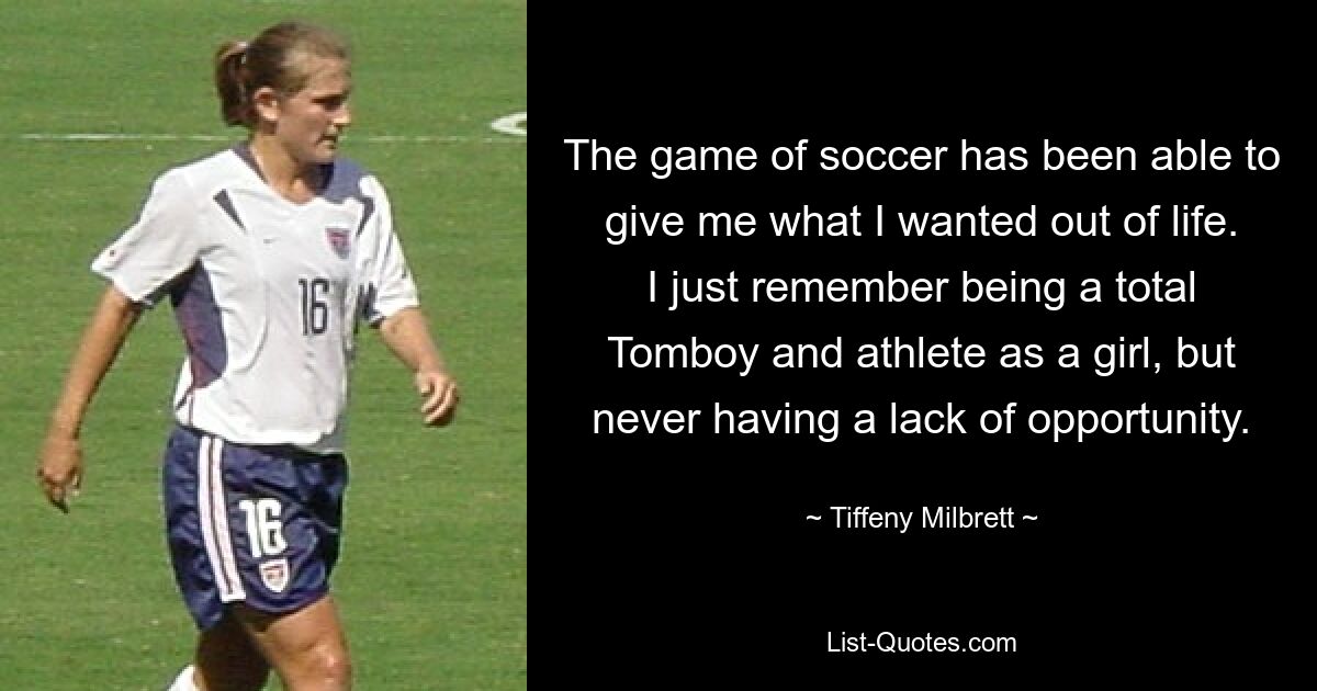 The game of soccer has been able to give me what I wanted out of life. I just remember being a total Tomboy and athlete as a girl, but never having a lack of opportunity. — © Tiffeny Milbrett